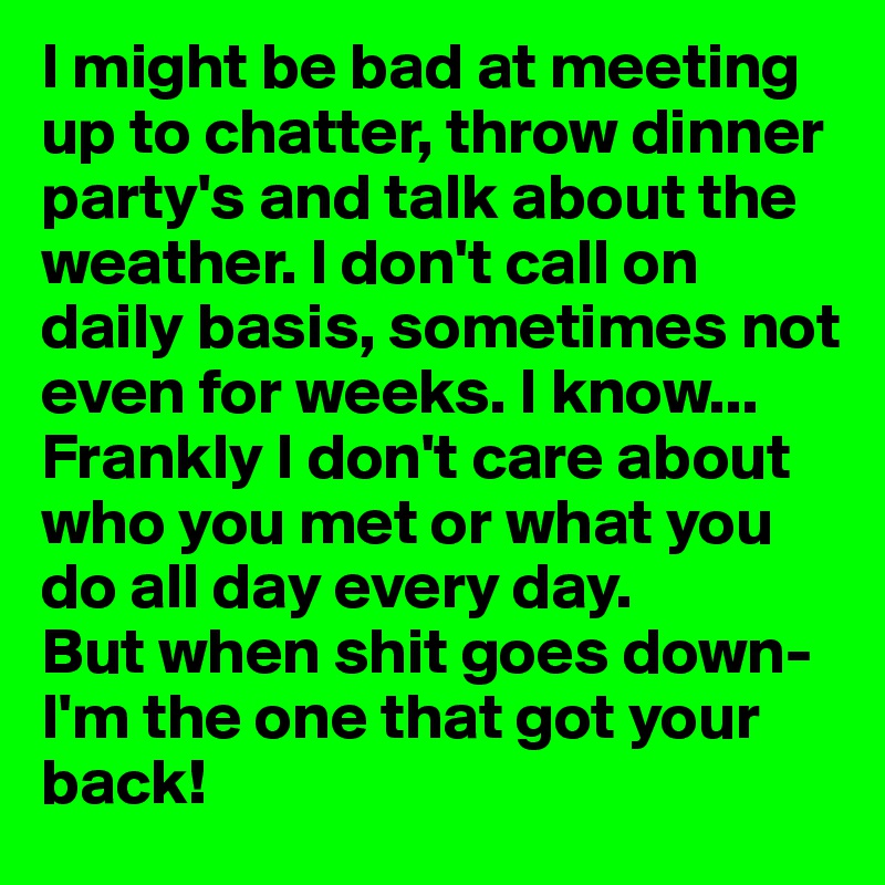 I might be bad at meeting up to chatter, throw dinner party's and talk about the weather. I don't call on daily basis, sometimes not even for weeks. I know... Frankly I don't care about who you met or what you do all day every day.                                                But when shit goes down- I'm the one that got your back! 