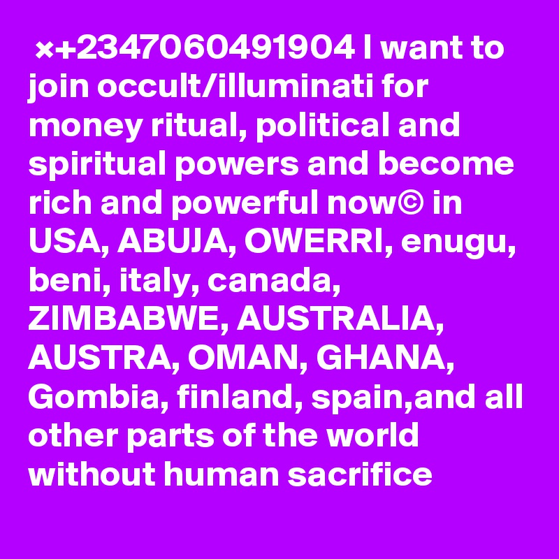  ×+2347060491904 I want to join occult/illuminati for money ritual, political and spiritual powers and become rich and powerful now© in USA, ABUJA, OWERRI, enugu, beni, italy, canada, ZIMBABWE, AUSTRALIA, AUSTRA, OMAN, GHANA, Gombia, finland, spain,and all other parts of the world  without human sacrifice