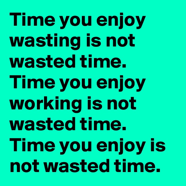 Time you enjoy wasting is not wasted time. 
Time you enjoy working is not wasted time. 
Time you enjoy is not wasted time. 