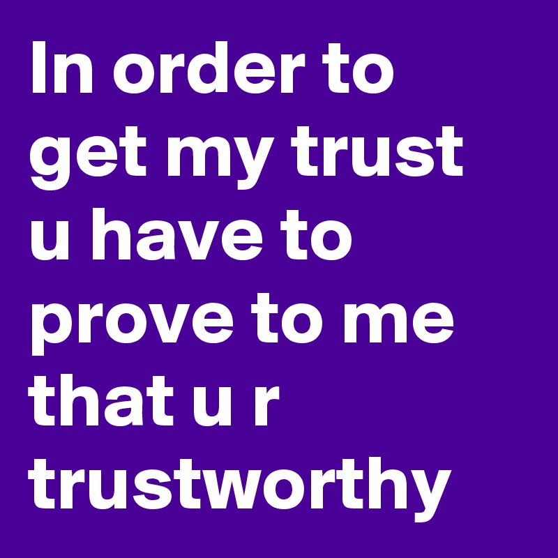 In order to get my trust u have to prove to me that u r trustworthy ...