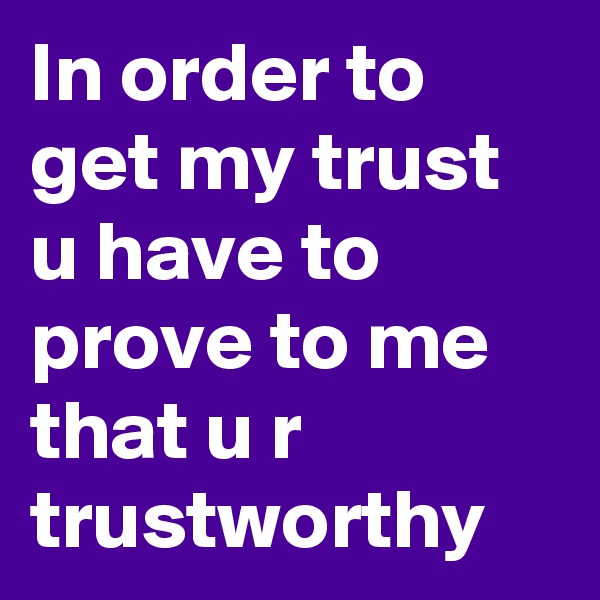 In order to get my trust u have to prove to me that u r trustworthy