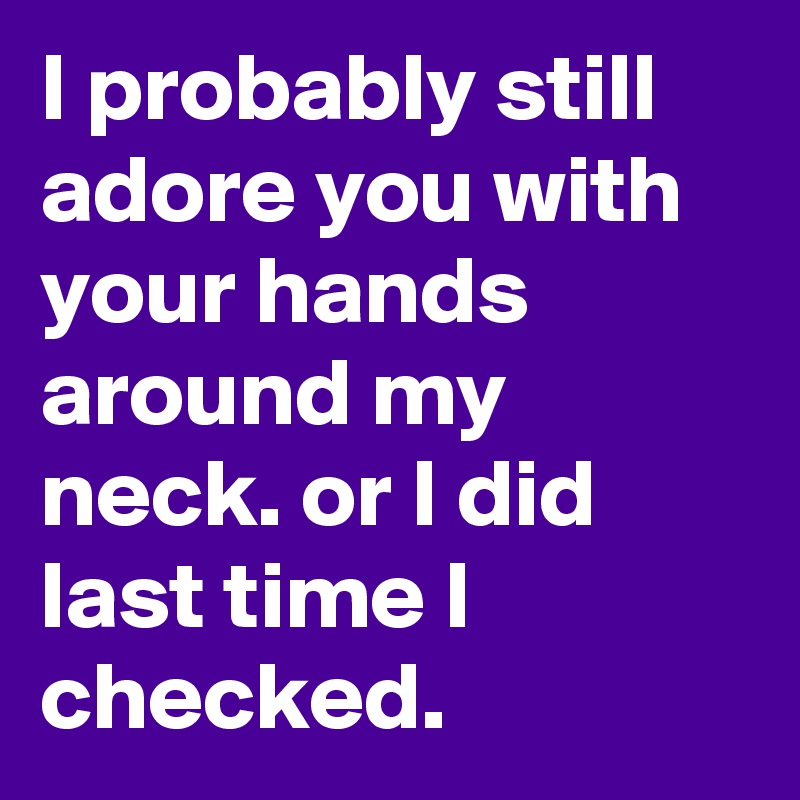 I probably still adore you with your hands around my neck. or I did last time I checked. 