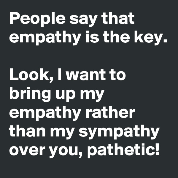 People say that empathy is the key.

Look, I want to bring up my  empathy rather than my sympathy  over you, pathetic! 
