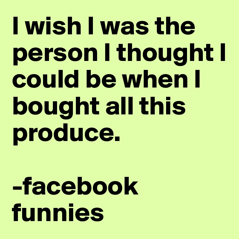 I wish I was the person I thought I could be when I bought all this produce.

-facebook funnies