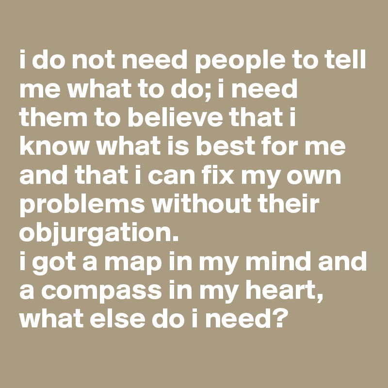 
i do not need people to tell me what to do; i need them to believe that i know what is best for me and that i can fix my own problems without their objurgation. 
i got a map in my mind and a compass in my heart, what else do i need?