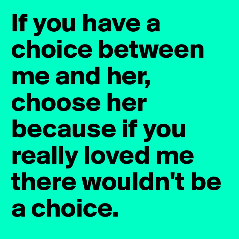 If you have a choice between me and her, choose her because if you really loved me there wouldn't be a choice.