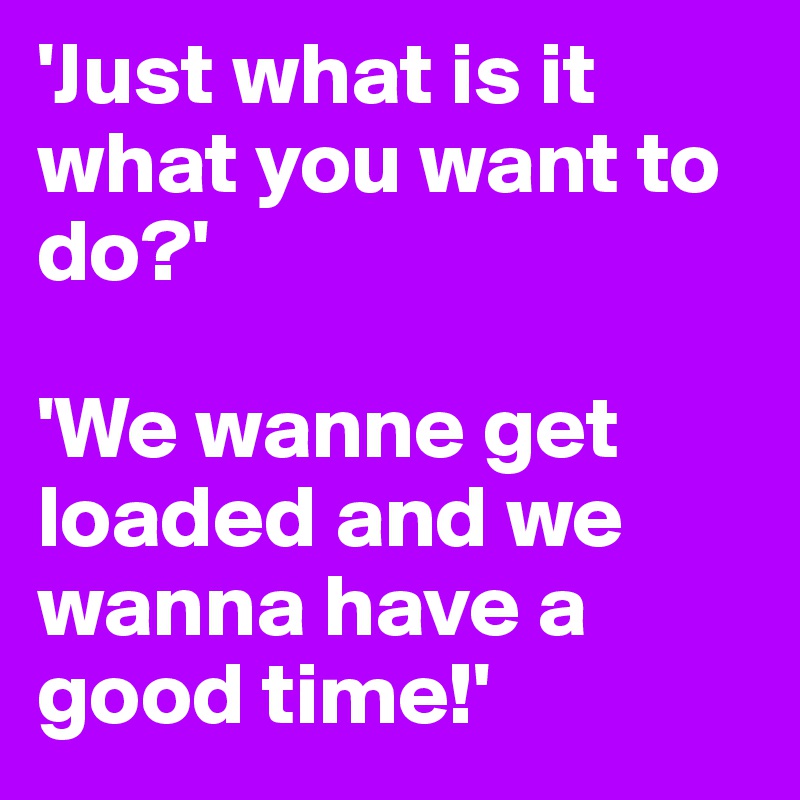 'Just what is it what you want to do?'

'We wanne get loaded and we wanna have a good time!' 
