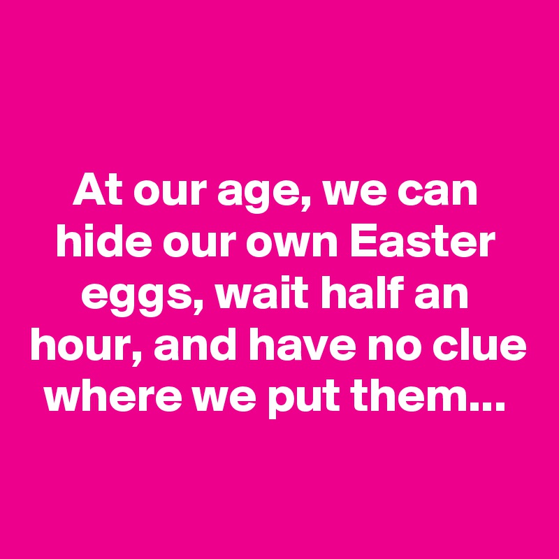 

At our age, we can hide our own Easter eggs, wait half an hour, and have no clue where we put them...
 
