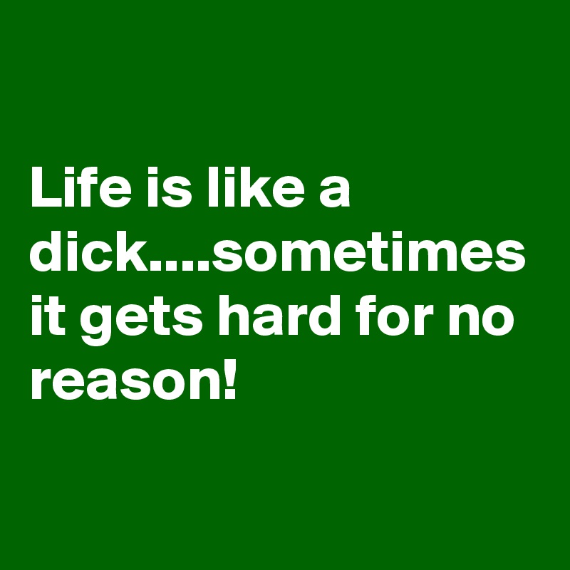 

Life is like a dick....sometimes it gets hard for no reason!
