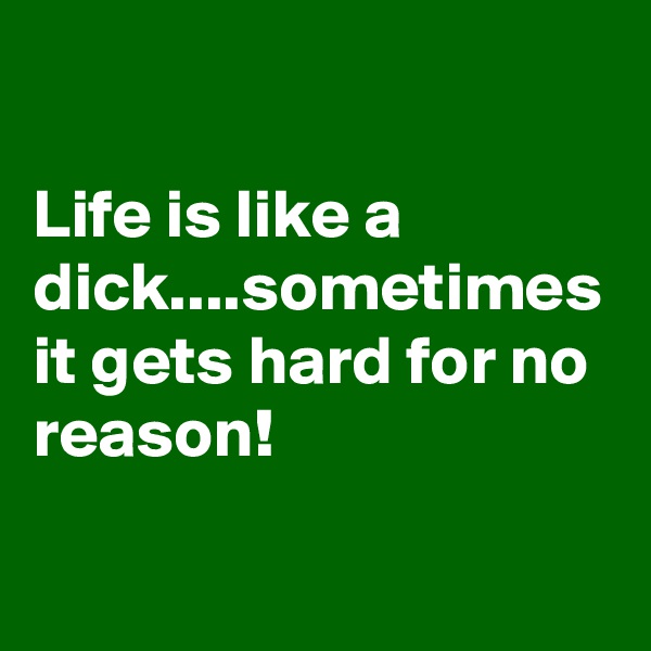 

Life is like a dick....sometimes it gets hard for no reason!
