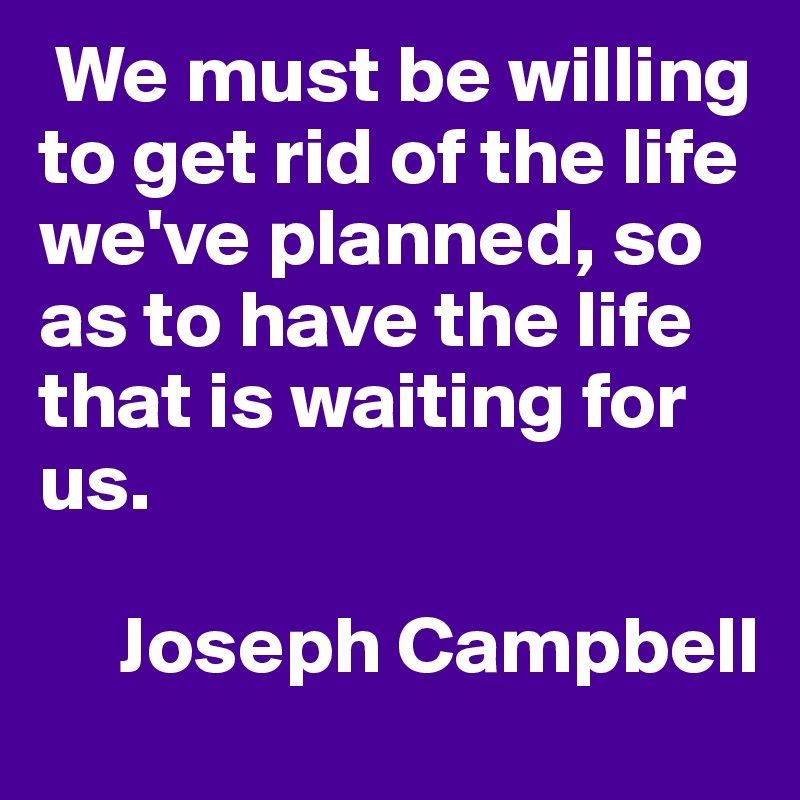  We must be willing to get rid of the life we've planned, so as to have the life that is waiting for us.

     Joseph Campbell