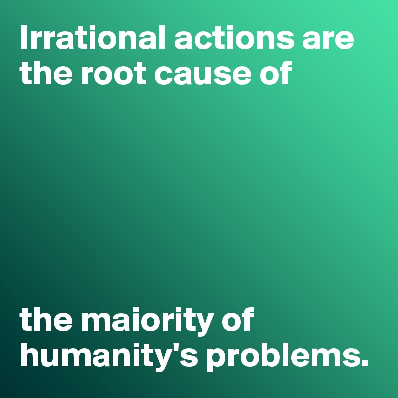 irrational-actions-are-the-root-cause-of-the-maiority-of-humanity-s