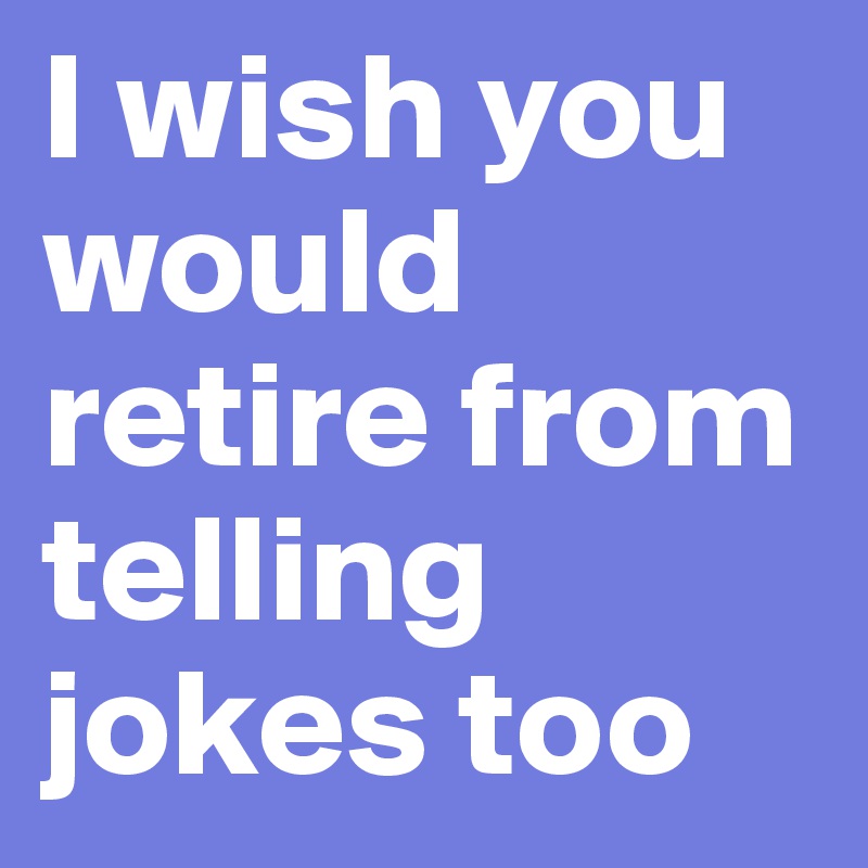 I wish you would retire from telling jokes too