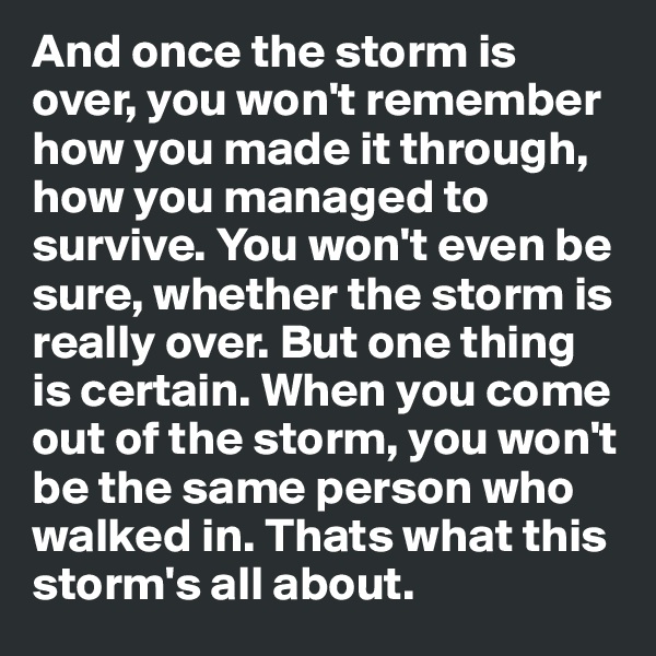 And once the storm is over, you won't remember how you made it through, how you managed to survive. You won't even be sure, whether the storm is really over. But one thing is certain. When you come out of the storm, you won't be the same person who walked in. Thats what this storm's all about. 