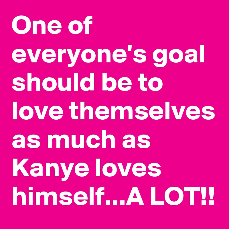 One of everyone's goal should be to love themselves as much as Kanye loves himself...A LOT!!