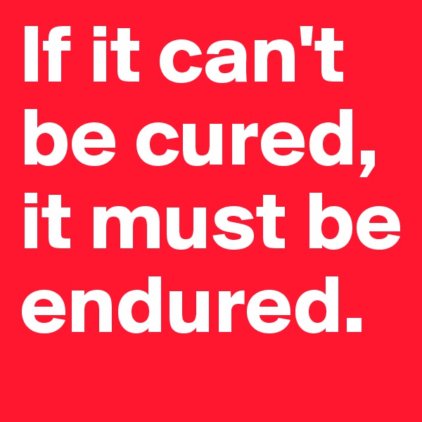 If it can't be cured, it must be endured.