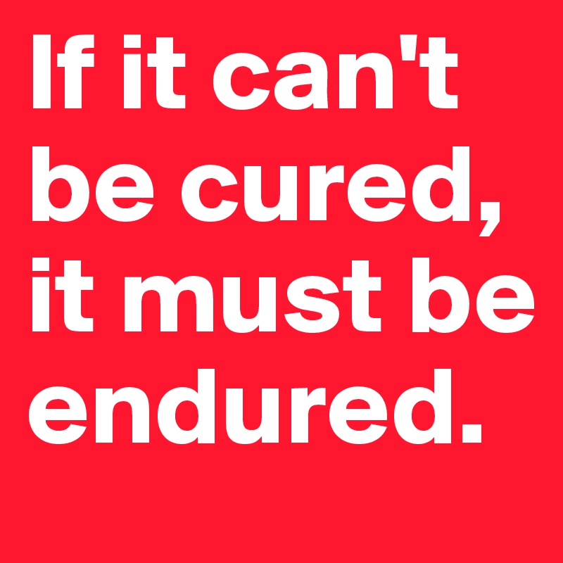 If it can't be cured, it must be endured.