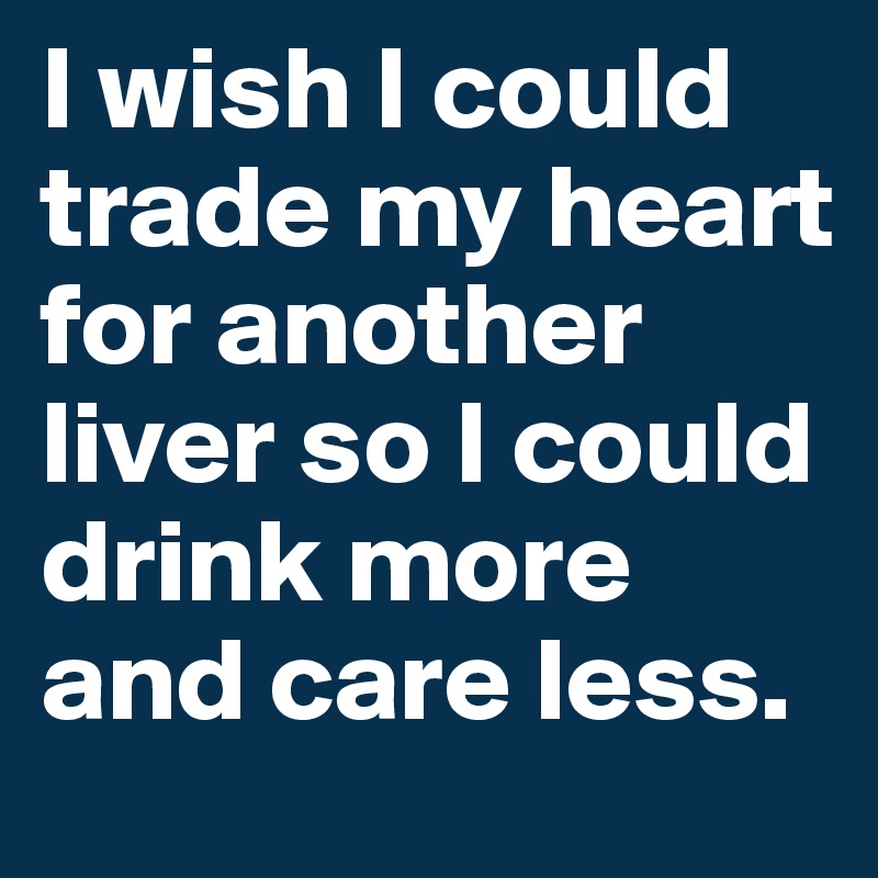 I wish I could trade my heart for another liver so I could drink more and care less. 