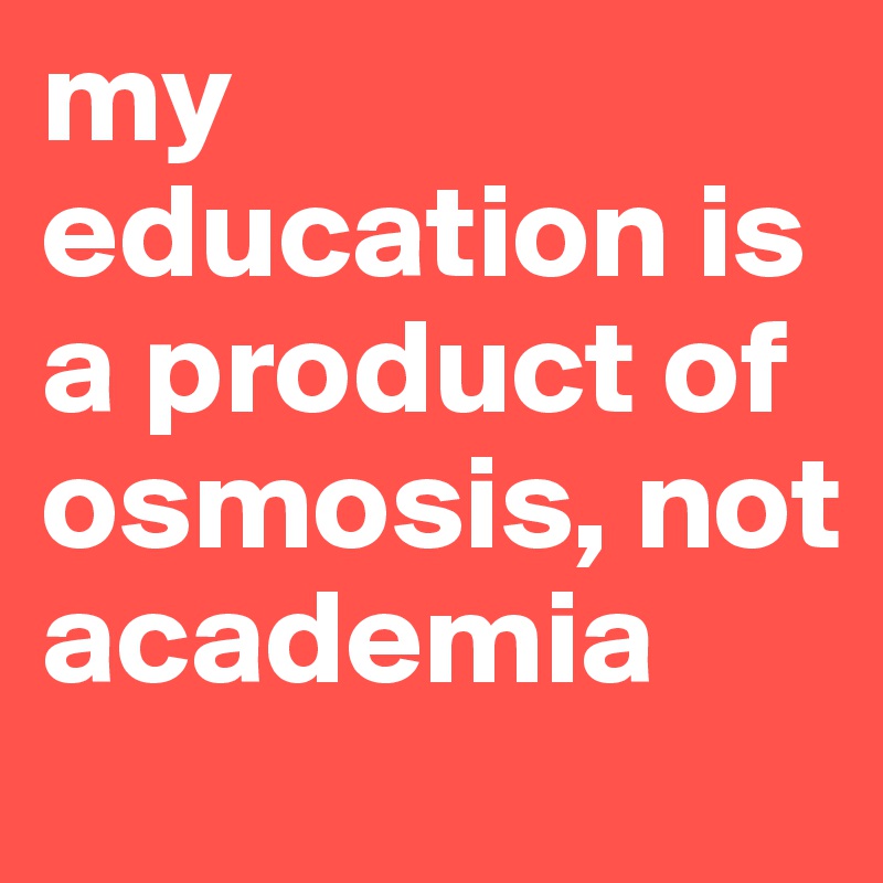 my education is a product of osmosis, not academia