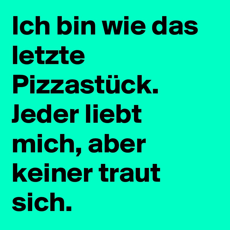 Ich bin wie das letzte Pizzastück.
Jeder liebt mich, aber keiner traut sich.