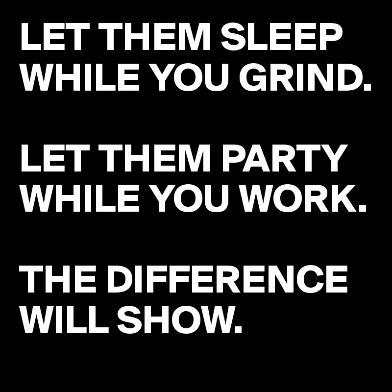 LET THEM SLEEP WHILE YOU GRIND. 

LET THEM PARTY WHILE YOU WORK. 

THE DIFFERENCE WILL SHOW. 