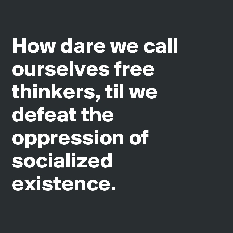 
How dare we call
ourselves free thinkers, til we defeat the oppression of socialized existence.
 