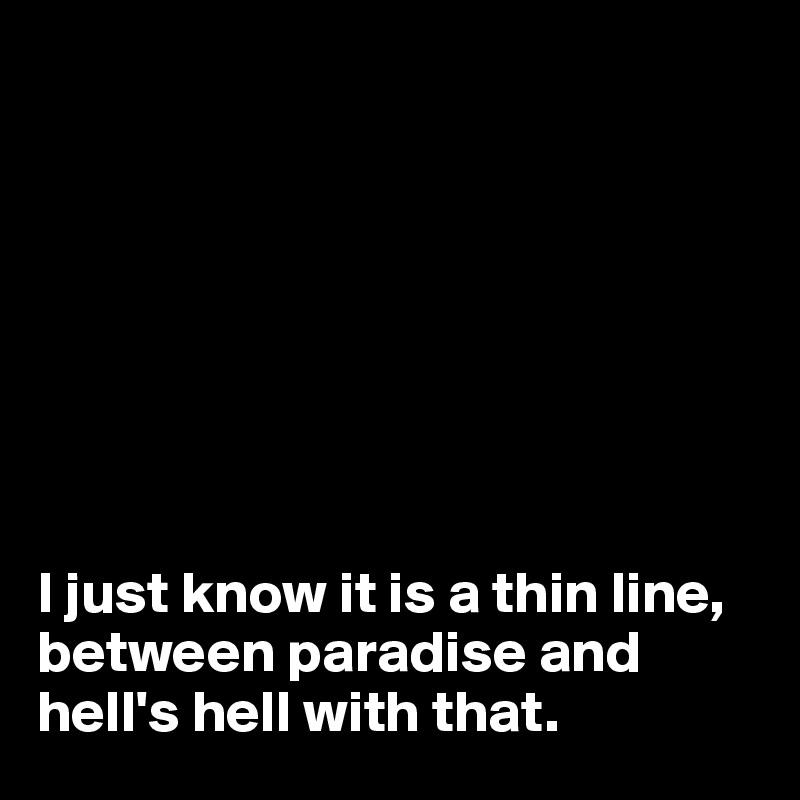 








I just know it is a thin line, between paradise and hell's hell with that.