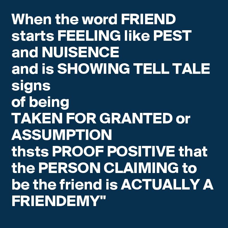 When the word FRIEND starts FEELING like PEST and NUISENCE
and is SHOWING TELL TALE signs
of being 
TAKEN FOR GRANTED or ASSUMPTION 
thsts PROOF POSITIVE that the PERSON CLAIMING to be the friend is ACTUALLY A FRIENDEMY"