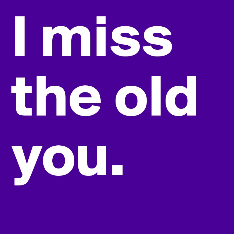 I miss the old you.