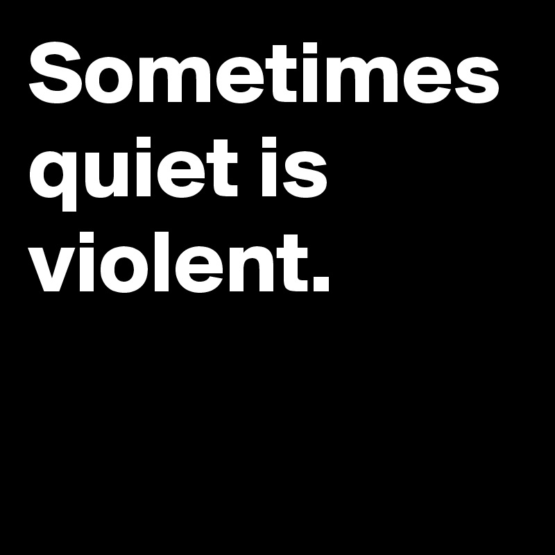 Sometimes quiet is violent.