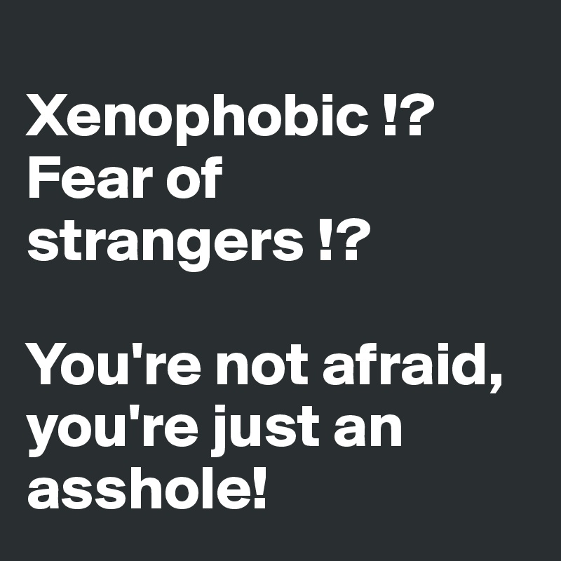
Xenophobic !? Fear of strangers !? 

You're not afraid, you're just an asshole!