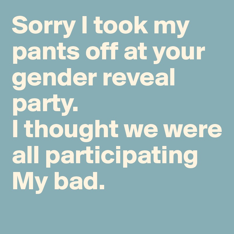 Sorry I took my pants off at your gender reveal party.
I thought we were all participating
My bad.