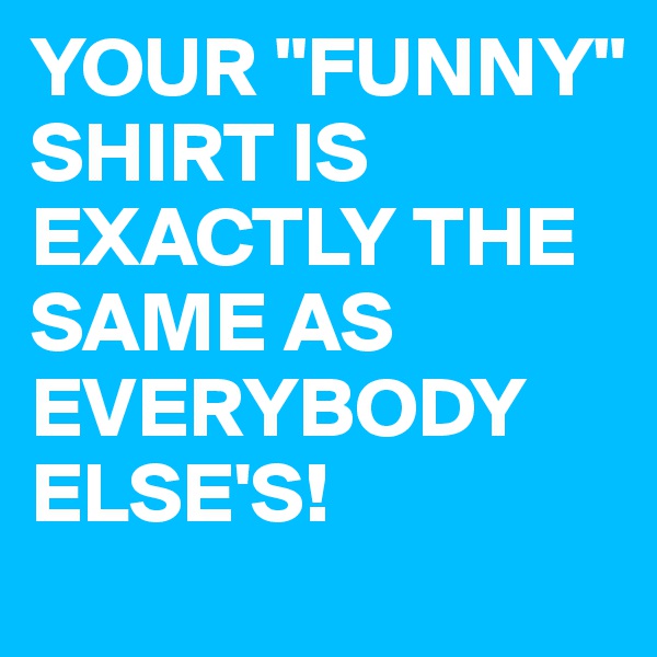 YOUR "FUNNY" SHIRT IS EXACTLY THE SAME AS EVERYBODY ELSE'S!