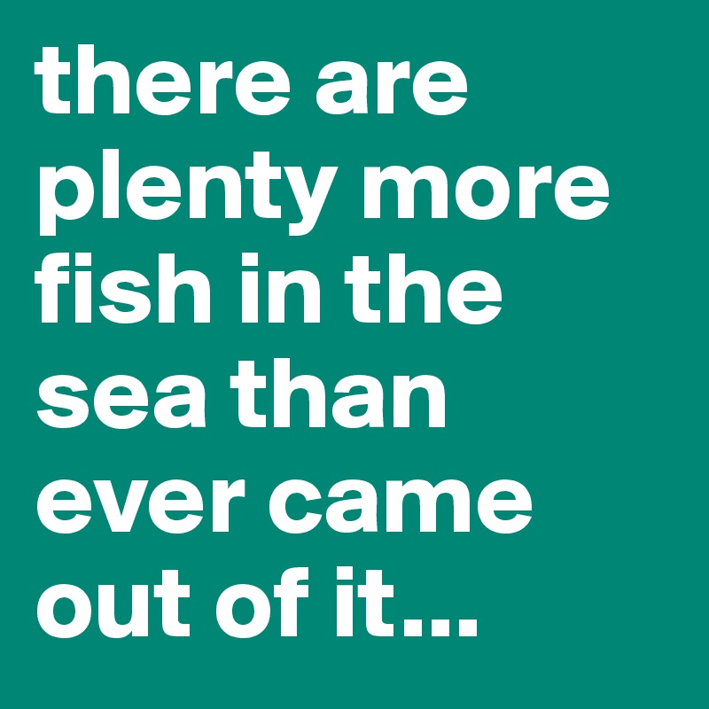 there are plenty more fish in the sea than ever came out of it...
