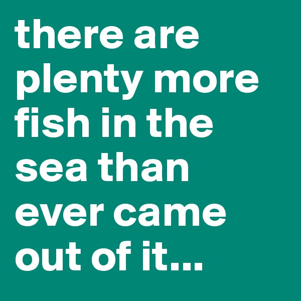 there are plenty more fish in the sea than ever came out of it...