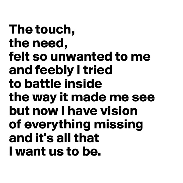 
The touch, 
the need, 
felt so unwanted to me and feebly I tried 
to battle inside 
the way it made me see but now I have vision 
of everything missing 
and it's all that 
I want us to be.
