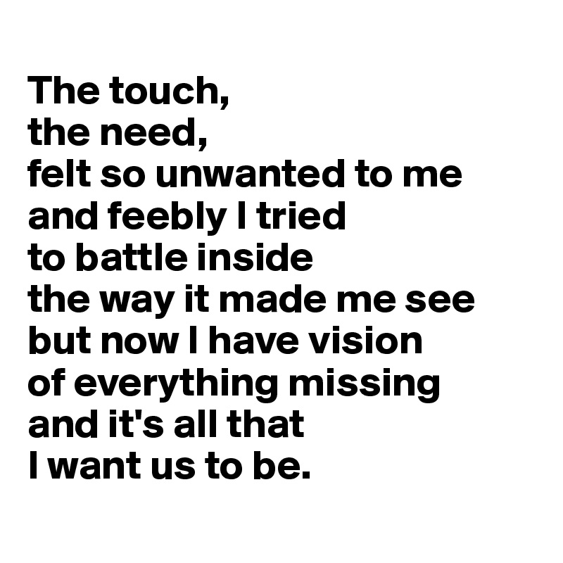 
The touch, 
the need, 
felt so unwanted to me and feebly I tried 
to battle inside 
the way it made me see but now I have vision 
of everything missing 
and it's all that 
I want us to be.
