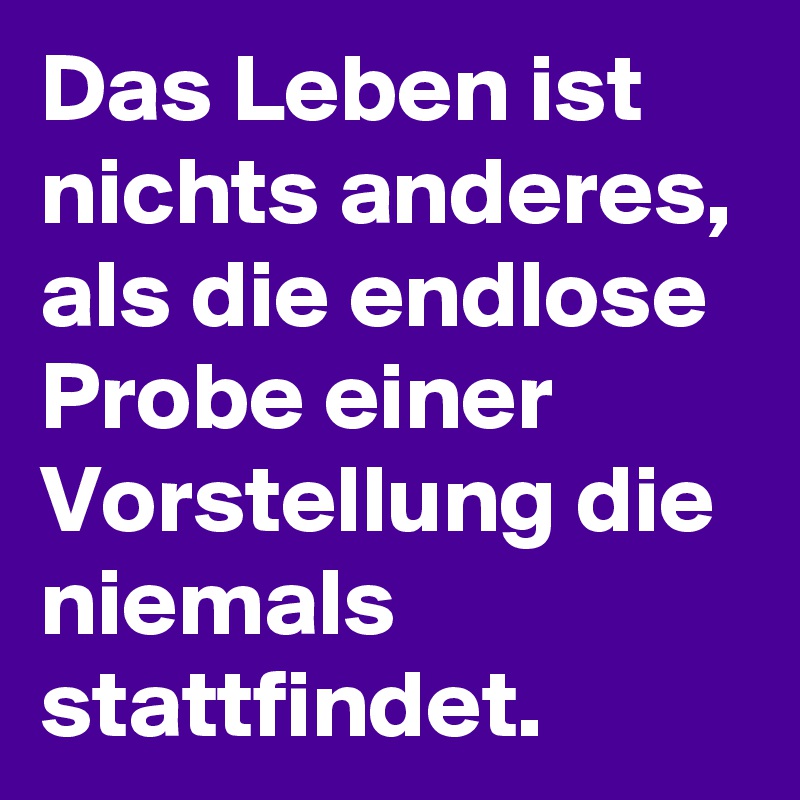 Das Leben ist nichts anderes, als die endlose Probe einer Vorstellung die niemals stattfindet.