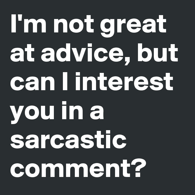 I'm not great at advice, but can I interest you in a sarcastic comment?