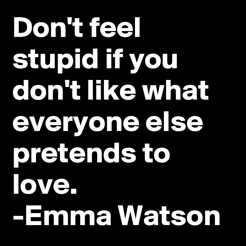 Don't feel stupid if you don't like what everyone else pretends to love.
-Emma Watson
