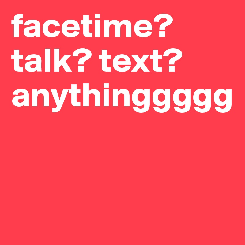 facetime? talk? text? anythinggggg


