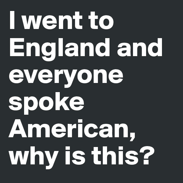 I went to England and everyone spoke American, why is this?
