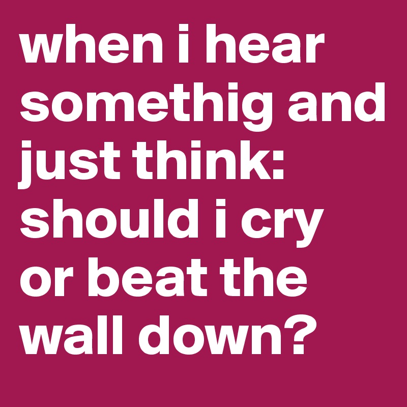 when i hear somethig and just think: should i cry or beat the wall down?