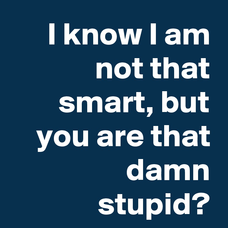 I know I am not that smart, but you are that damn stupid?