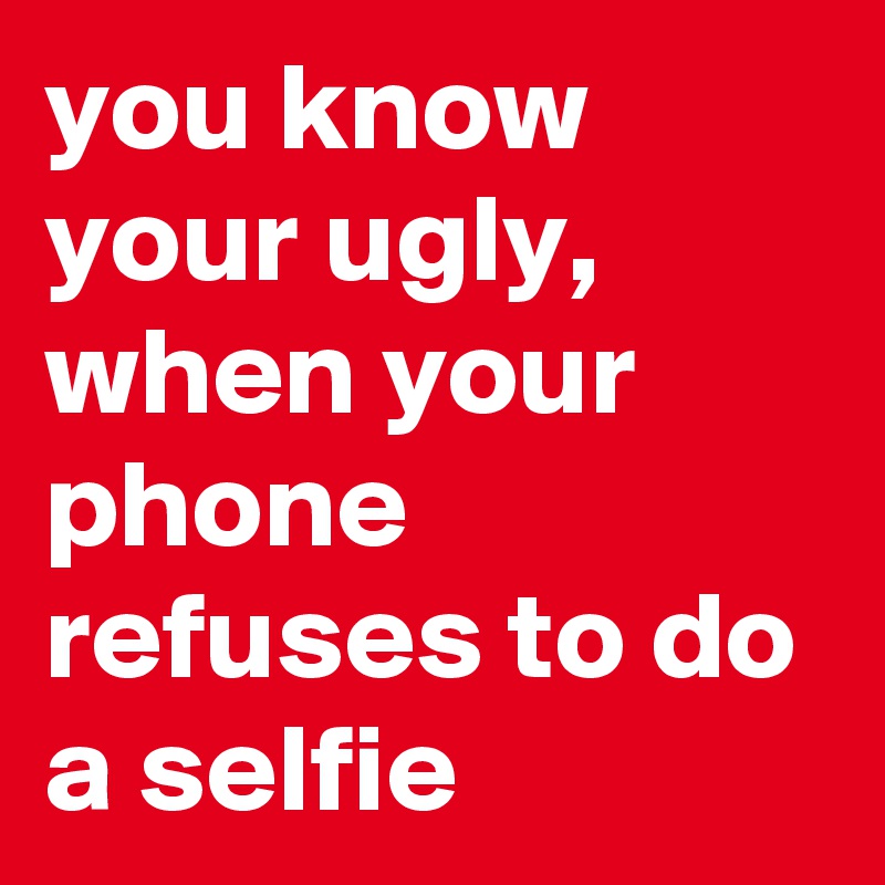 you know your ugly, when your phone refuses to do a selfie