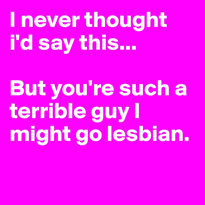 I never thought i'd say this...

But you're such a terrible guy I might go lesbian. 

