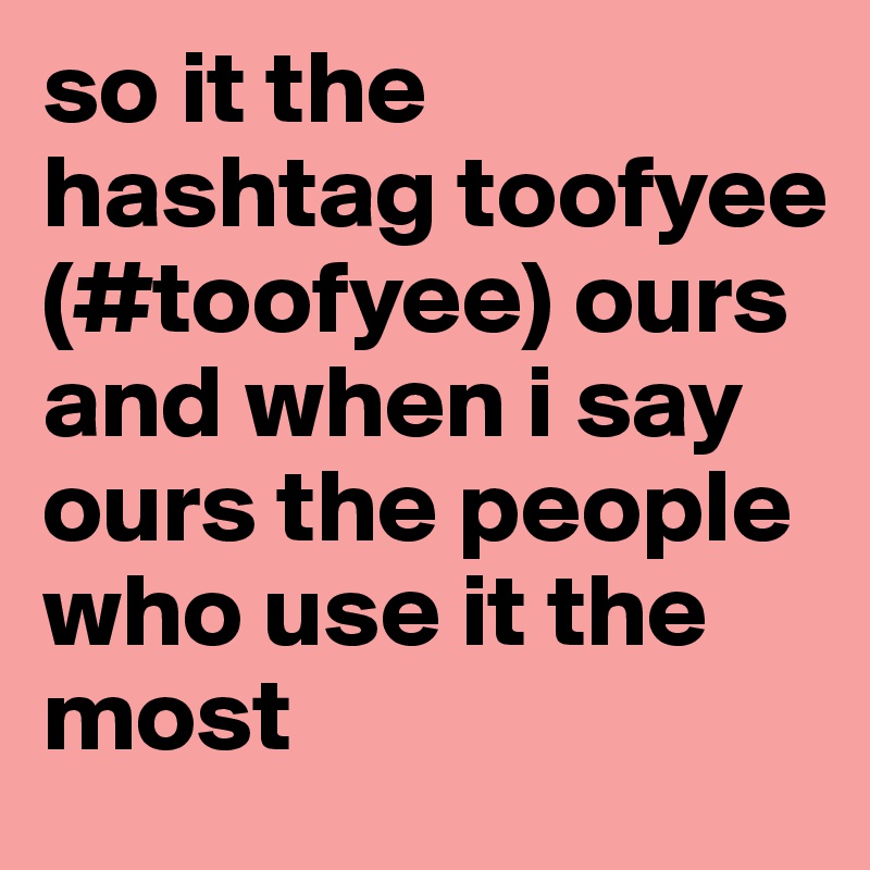 so it the hashtag toofyee (#toofyee) ours and when i say ours the people who use it the most