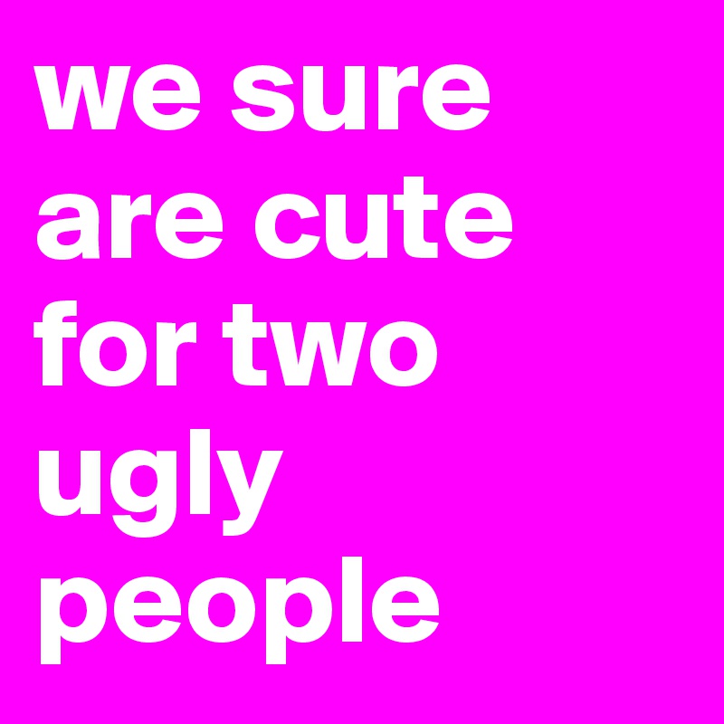we sure are cute for two ugly people