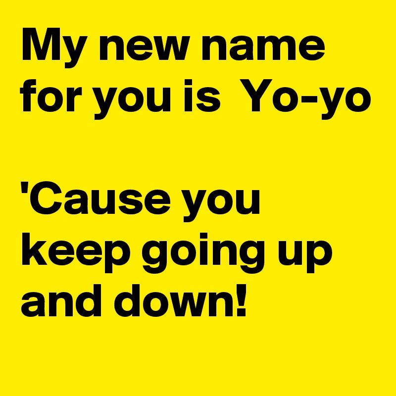 My new name for you is  Yo-yo

'Cause you keep going up and down!
