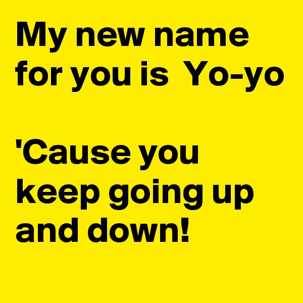 My new name for you is  Yo-yo

'Cause you keep going up and down!